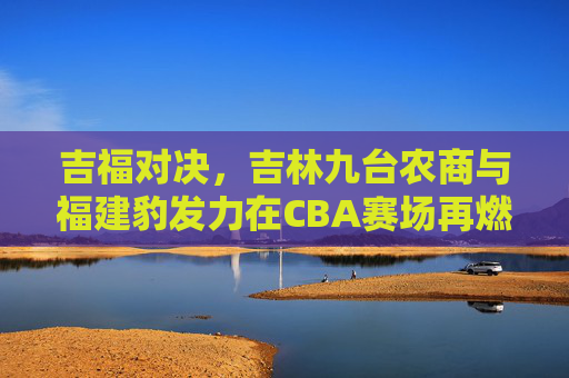 吉福对决，吉林九台农商与福建豹发力在CBA赛场再燃战火，吉福对决，吉林九台农商与福建豹发力在CBA赛场再燃战火