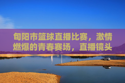 旬阳市篮球直播比赛,激情燃爆的青春赛场,直播镜头下的热血对决,旬阳市篮球直播赛,激情燃爆的青春赛场热血对决