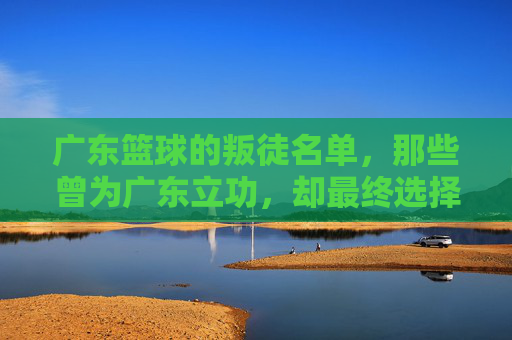 广东篮球的叛徒名单，那些曾为广东立功，却最终选择离开的功勋球员，广东篮球的叛徒名单，那些曾为广东立功，却最终选择离开的功勋球员