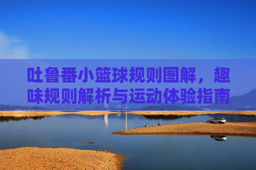 吐鲁番小篮球规则图解,趣味规则解析与运动体验指南,吐鲁番小篮球规则图解,趣味规则解析与运动体验指南