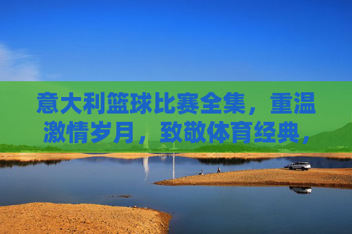 意大利篮球比赛全集,重温激情岁月,致敬体育经典,意大利篮球比赛全集,重温激情岁月,致敬体育经典