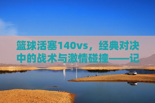 篮球活塞140vs，经典对决中的战术与激情碰撞——记一场决定性的比赛，篮球活塞经典对决，战术与激情的碰撞——记一场决定性的比赛