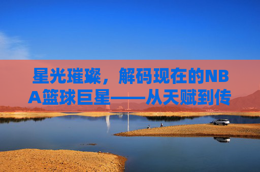 星光璀璨,解码现在的NBA篮球巨星——从天赋到传奇的当代篮球史诗,星光璀璨,解码现在的NBA篮球巨星——从天赋到传奇的当代篮球史诗