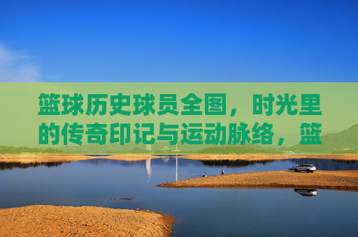 篮球历史球员全图，时光里的传奇印记与运动脉络，篮球历史球员全图，时光里的传奇印记与运动脉络