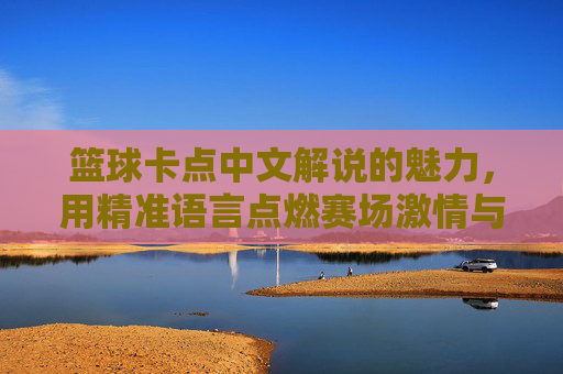 篮球卡点中文解说的魅力,用精准语言点燃赛场激情与共鸣,篮球卡点中文解说的魅力,以精准语言点燃赛场激情与观众共鸣