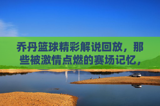 乔丹篮球精彩解说回放，那些被激情点燃的赛场记忆，乔丹篮球精彩解说回放，那些被激情点燃的赛场记忆