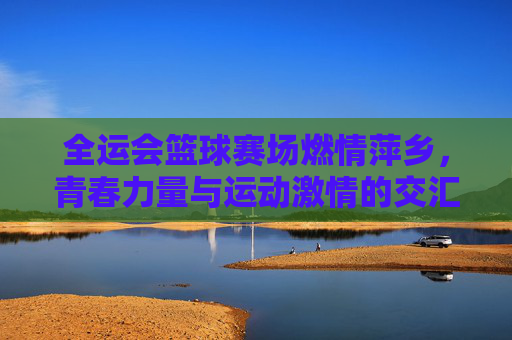 全运会篮球赛场燃情萍乡，青春力量与运动激情的交汇，全运会篮球赛场燃情萍乡，青春力量与运动激情的交汇