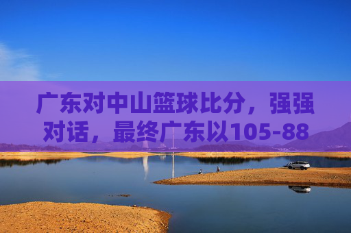 广东对中山篮球比分,强强对话,最终广东以105-88胜出,精彩瞬间令人回味,105-88!广东大胜中山篮球赛,强强对话精彩瞬间令人回味