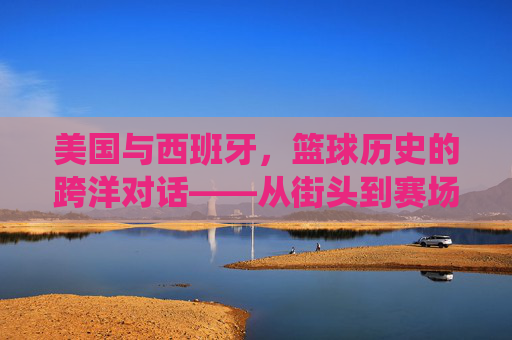 美国与西班牙,篮球历史的跨洋对话——从街头到赛场,从传统到创新,美国与西班牙,篮球历史的跨洋对话——从街头到赛场,从传统到创新