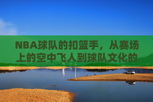 NBA球队的扣篮手,从赛场上的空中飞人到球队文化的重要组成部分,从赛场飞人到文化核心,NBA球队扣篮手的角色演变