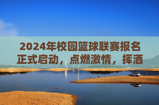 2024年校园篮球联赛报名正式启动，点燃激情，挥洒汗水，你准备好了吗？2024年校园篮球联赛报名正式启动，点燃激情，挥洒汗水，你准备好了吗？