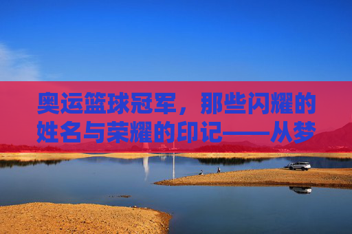 奥运篮球冠军，那些闪耀的姓名与荣耀的印记——从梦一队到现代传奇的金牌故事，奥运篮球冠军，那些闪耀的姓名与荣耀的印记——从梦一队到现代传奇的金牌故事