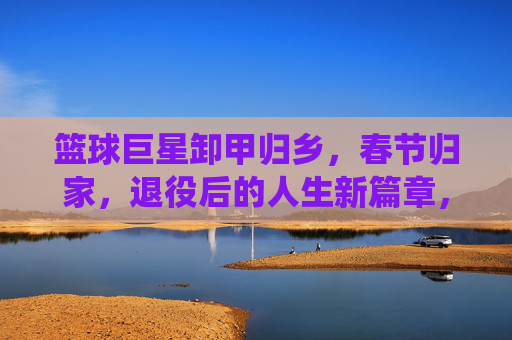 篮球巨星卸甲归乡，春节归家，退役后的人生新篇章，篮球巨星卸甲归乡，春节归家开启退役后人生新篇章