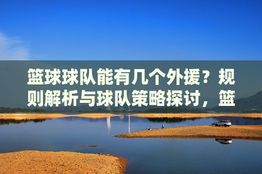 篮球球队能有几个外援？规则解析与球队策略探讨，篮球球队能有几个外援？规则解析与球队策略探讨