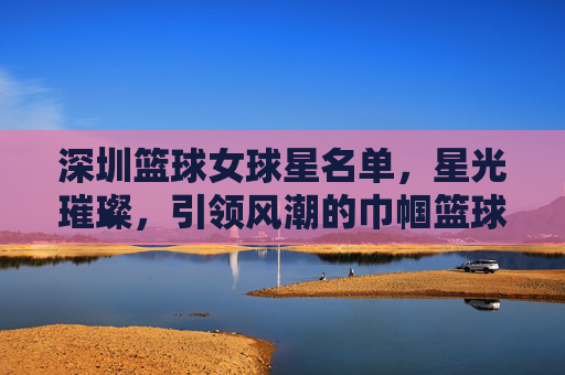 深圳篮球女球星名单,星光璀璨,引领风潮的巾帼篮球力量,深圳篮球女球星名单,星光璀璨,引领风潮的巾帼篮球力量