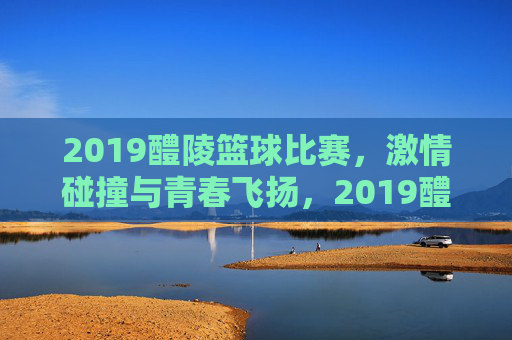 2019醴陵篮球比赛，激情碰撞与青春飞扬，2019醴陵篮球比赛，激情碰撞与青春飞扬