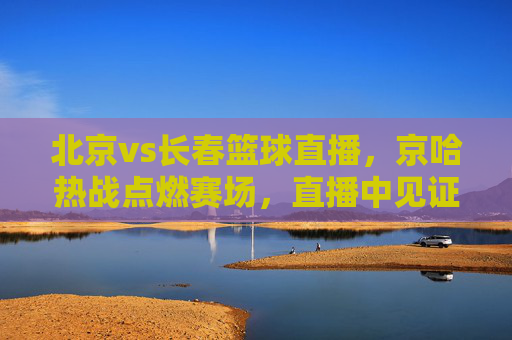 北京vs长春篮球直播，京哈热战点燃赛场，直播中见证强者对决，北京vs长春篮球直播，京哈热战点燃赛场，直播中见证强者对决