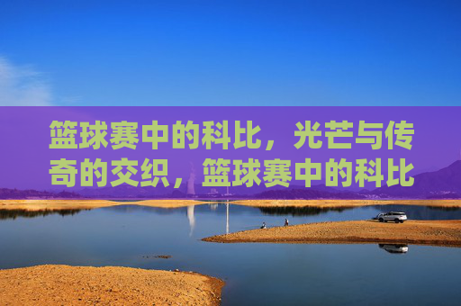篮球赛中的科比,光芒与传奇的交织,篮球赛中的科比,光芒与传奇的交织