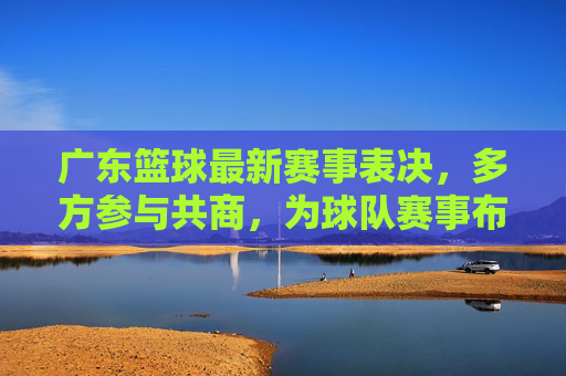 广东篮球最新赛事表决,多方参与共商,为球队赛事布局注入民主活力,广东篮球赛事表决,多方参与共商,为球队布局注入民主活力