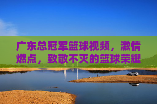 广东总冠军篮球视频,激情燃点,致敬不灭的篮球荣耀,广东总冠军篮球燃情视频,激情燃点,致敬不灭的篮球荣耀