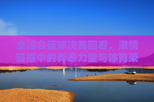全运会篮球决赛回看，激情碰撞中的青春力量与体育荣光，全运会篮球决赛回看，激情碰撞中的青春力量与体育荣光