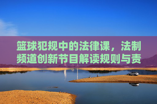 篮球犯规中的法律课,法制频道创新节目解读规则与责任,篮球犯规里的法律课,法制频道创新节目如何解读规则与责任