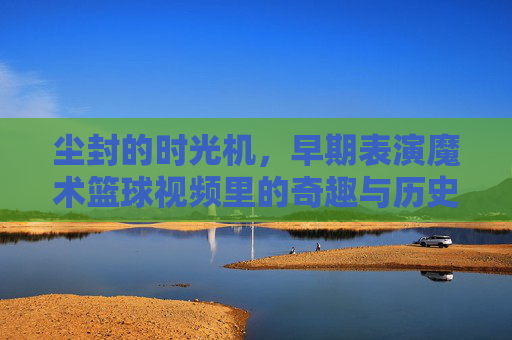 尘封的时光机，早期表演魔术篮球视频里的奇趣与历史印记，尘封的时光机，早期表演魔术篮球视频里的奇趣与历史印记