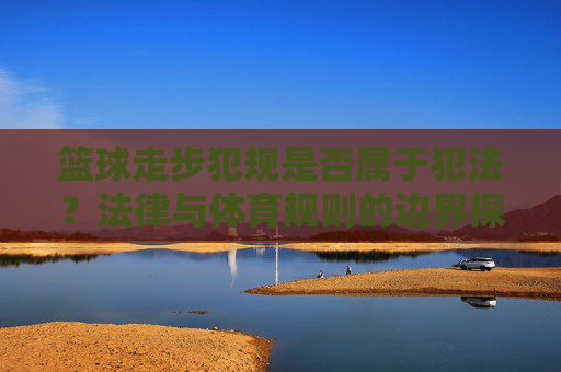 篮球走步犯规是否属于犯法?法律与体育规则的边界探讨,篮球走步犯规是否属于犯法?法律与体育规则的边界探讨