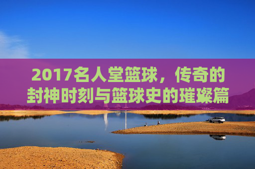 2017名人堂篮球，传奇的封神时刻与篮球史的璀璨篇章——记那些载入史册的篮球巨匠，2017名人堂篮球，传奇的封神时刻与篮球史的璀璨篇章
