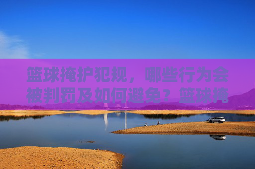 篮球掩护犯规,哪些行为会被判罚及如何避免?篮球掩护犯规,判罚行为与避免方法