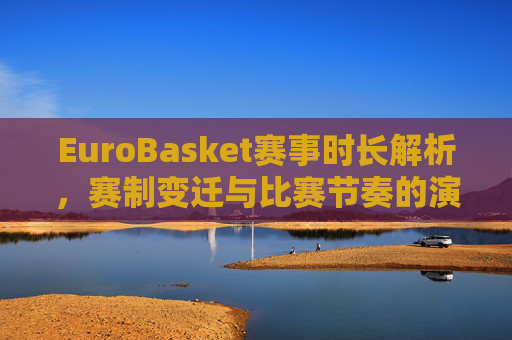 EuroBasket赛事时长解析，赛制变迁与比赛节奏的演变，EuroBasket赛事时长解析，赛制变迁与比赛节奏的演变