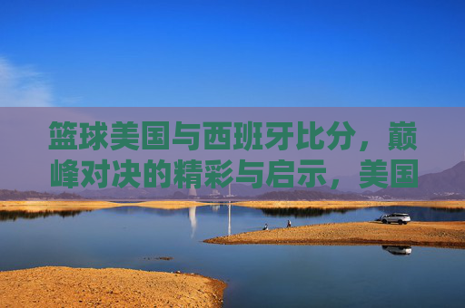 篮球美国与西班牙比分,巅峰对决的精彩与启示,美国与西班牙篮球巅峰对决,比分背后的精彩与启示