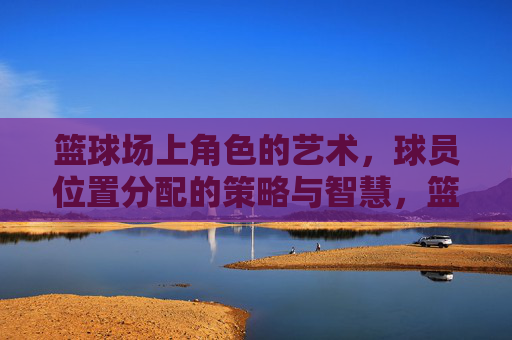篮球场上角色的艺术,球员位置分配的策略与智慧,篮球场上角色的艺术,球员位置分配的策略与智慧