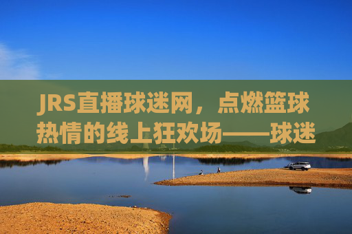 JRS直播球迷网，点燃篮球热情的线上狂欢场——球迷的专属篮球直播体验，JRS直播球迷网，点燃篮球热情的线上狂欢场——球迷专属的篮球直播体验