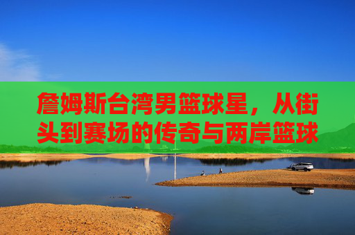 詹姆斯台湾男篮球星，从街头到赛场的传奇与两岸篮球的联结，台湾男篮球星，从街头到赛场的传奇与两岸篮球的联结
