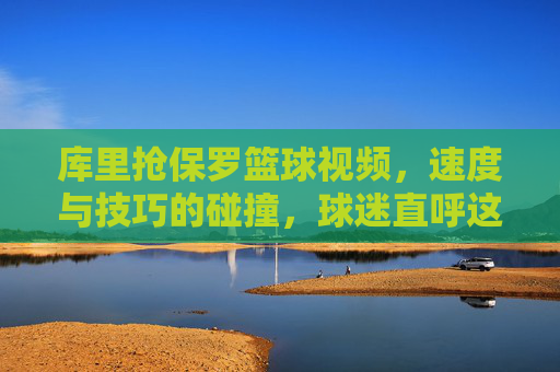 库里抢保罗篮球视频，速度与技巧的碰撞，球迷直呼这才是篮球该有的样子，库里抢保罗篮球视频，速度与技巧的碰撞，球迷直呼这才是篮球该有的样子