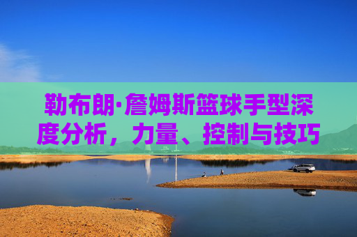 勒布朗·詹姆斯篮球手型深度分析，力量、控制与技巧的完美融合，勒布朗·詹姆斯篮球手型深度分析，力量、控制与技巧的完美融合