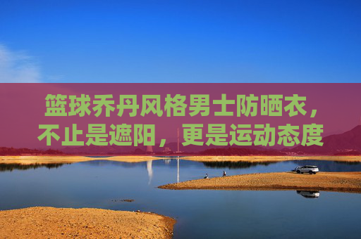 篮球乔丹风格男士防晒衣，不止是遮阳，更是运动态度的延伸，篮球乔丹风格男士防晒衣，不止是遮阳，更是运动态度的延伸