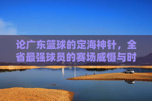 论广东篮球的定海神针，全省最强球员的赛场威慑与时代印记，论广东篮球的定海神针，全省最强球员的赛场威慑与时代印记