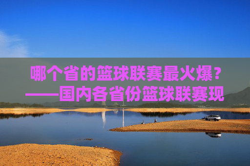 哪个省的篮球联赛最火爆？——国内各省份篮球联赛现状与特色解析，哪个省的篮球联赛最火爆？——国内各省份篮球联赛现状与特色解析
