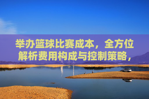 举办篮球比赛成本，全方位解析费用构成与控制策略，举办篮球比赛成本全方位解析，费用构成与控制策略