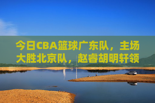 今日CBA篮球广东队，主场大胜北京队，赵睿胡明轩领衔，新老协同续写强势，广东队主场大胜北京队 赵睿胡明轩领衔新老协同强势续写