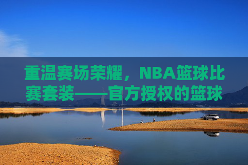 重温赛场荣耀，NBA篮球比赛套装——官方授权的篮球文化载体，承载球迷的热爱与记忆，重温赛场荣耀，NBA篮球比赛套装——官方授权的篮球文化载体，承载球迷的热爱与记忆
