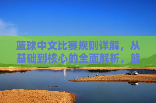 篮球中文比赛规则详解,从基础到核心的全面解析,篮球中文比赛规则详解,从基础到核心的全面解析