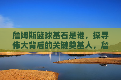 詹姆斯篮球基石是谁,探寻伟大背后的关键奠基人,詹姆斯篮球基石是谁,探寻伟大背后的关键奠基人