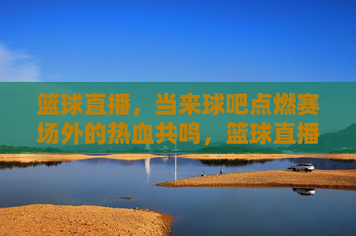 篮球直播，当来球吧点燃赛场外的热血共鸣，篮球直播，当来球吧点燃赛场外的热血共鸣