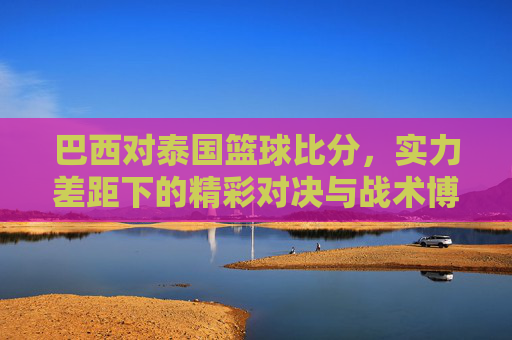 巴西对泰国篮球比分,实力差距下的精彩对决与战术博弈,巴西对泰国篮球比分,实力差距下的精彩对决与战术博弈