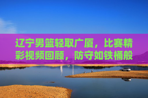 辽宁男篮轻取广厦,比赛精彩视频回顾,防守如铁桶般坚固,快攻效率炸裂,展现主场统治力,辽宁男篮轻取广厦,防守如铁桶般坚固 快攻效率炸裂 展现主场统治力 比赛精彩视频回顾