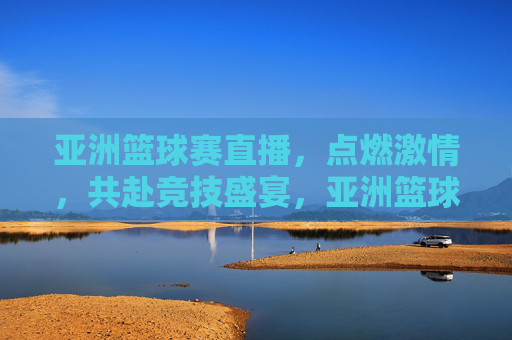 亚洲篮球赛直播,点燃激情,共赴竞技盛宴,亚洲篮球赛直播,点燃激情,共赴竞技盛宴