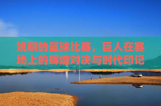 姚明的篮球比赛，巨人在赛场上的辉煌对决与时代印记，姚明赛场辉煌对决，巨人印记与时代篮球印记